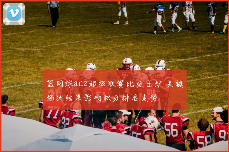 篮网球anz超级联赛比分出炉 关键场次结果影响积分排名走势