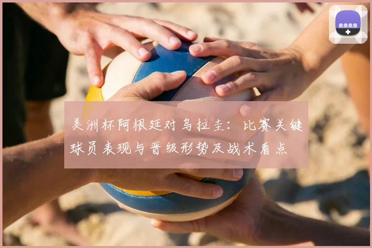 美洲杯阿根廷对乌拉圭：比赛关键球员表现与晋级形势及战术看点