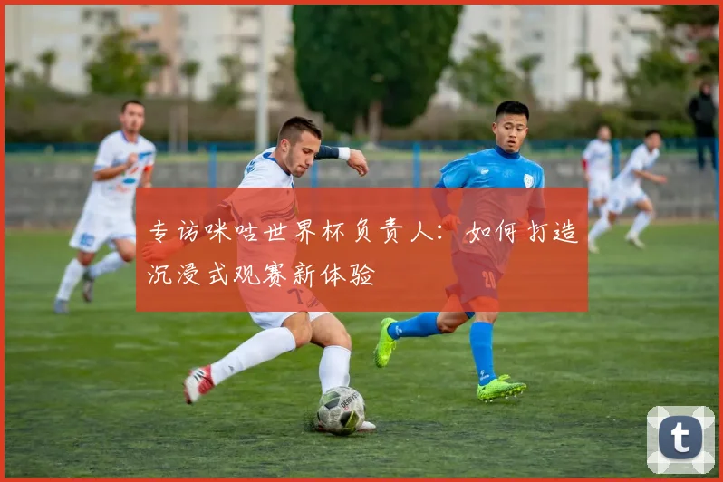 专访咪咕世界杯负责人：如何打造沉浸式观赛新体验