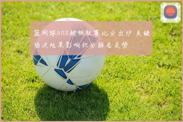 篮网球anz超级联赛比分出炉 关键场次结果影响积分排名走势