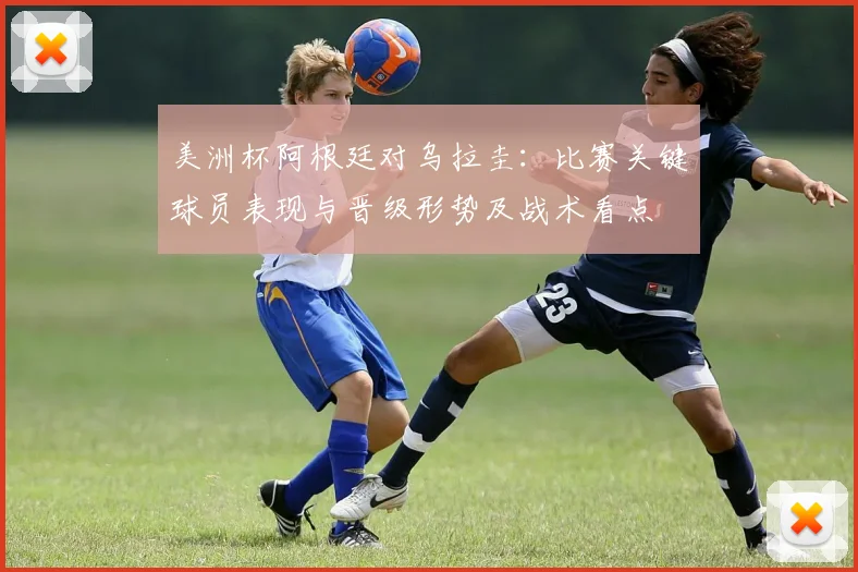 美洲杯阿根廷对乌拉圭：比赛关键球员表现与晋级形势及战术看点