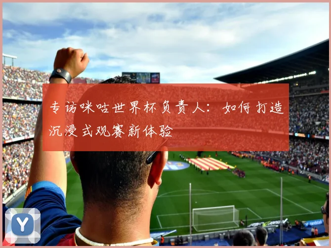 专访咪咕世界杯负责人：如何打造沉浸式观赛新体验