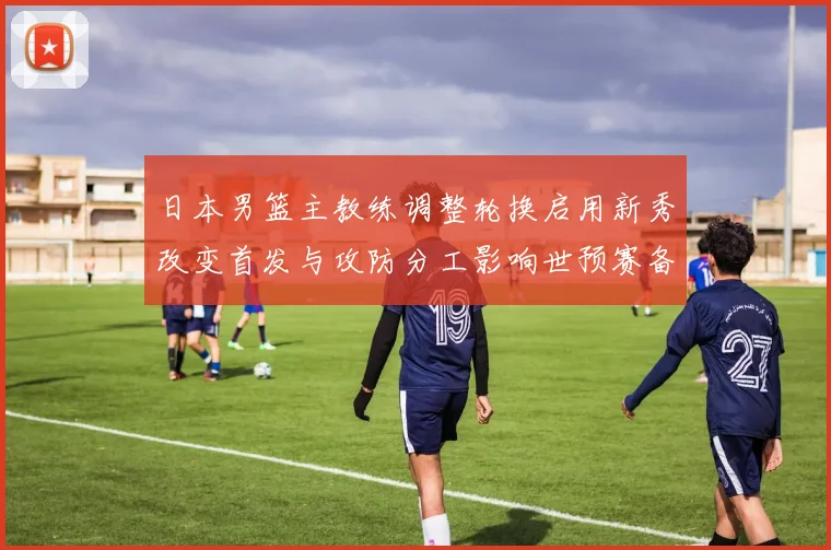 日本男篮主教练调整轮换启用新秀改变首发与攻防分工影响世预赛备战安排
