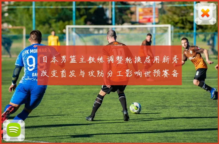 日本男篮主教练调整轮换启用新秀改变首发与攻防分工影响世预赛备战安排