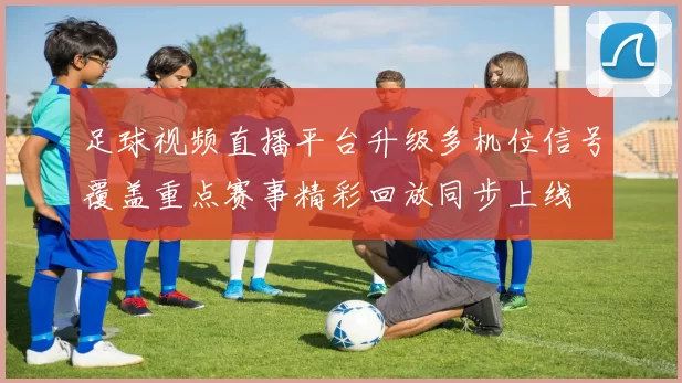足球视频直播平台升级多机位信号覆盖重点赛事精彩回放同步上线