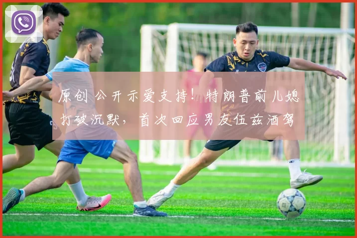 原创 公开示爱支持！特朗普前儿媳打破沉默，首次回应男友伍兹酒驾被捕