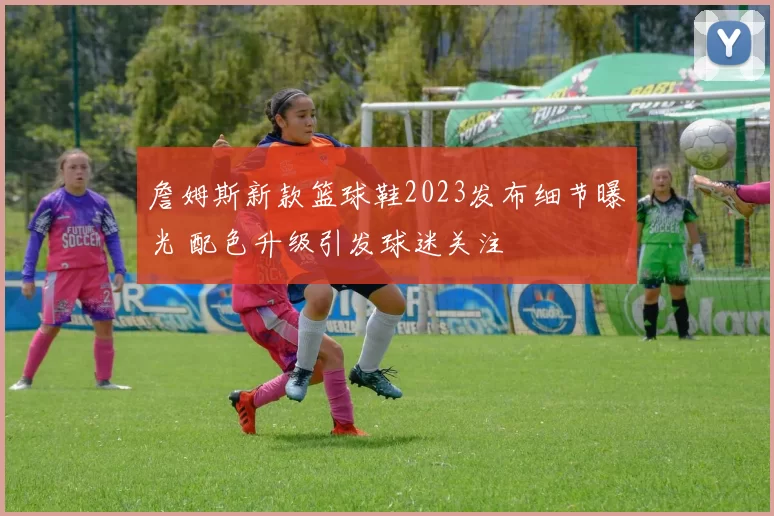 詹姆斯新款篮球鞋2023发布细节曝光 配色升级引发球迷关注