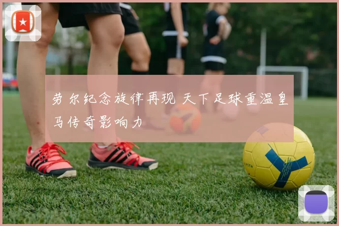 劳尔纪念旋律再现 天下足球重温皇马传奇影响力