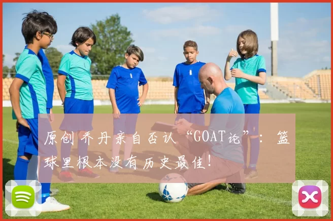 原创 乔丹亲自否认“GOAT论”：篮球里根本没有历史最佳！