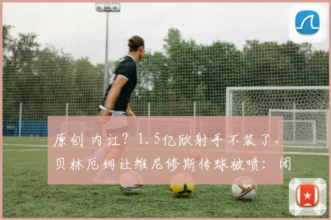 原创 内讧？1.5亿欧射手不装了，贝林厄姆让维尼修斯传球被喷：闭上你的嘴