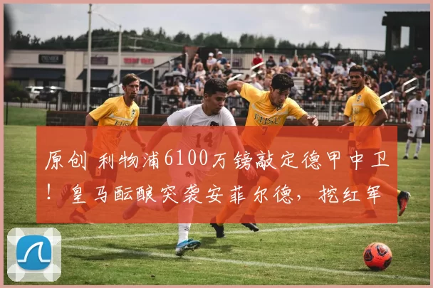 原创 利物浦6100万镑敲定德甲中卫！皇马酝酿突袭安菲尔德，挖红军神锋