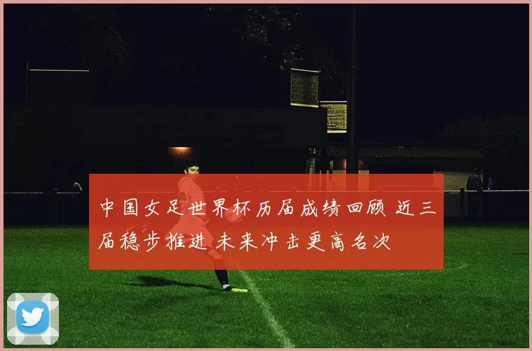 中国女足世界杯历届成绩回顾 近三届稳步推进 未来冲击更高名次