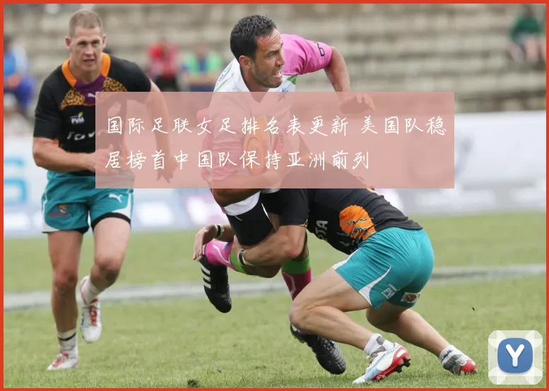 国际足联女足排名表更新 美国队稳居榜首中国队保持亚洲前列