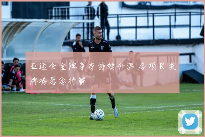 亚运会金牌争夺持续升温 各项目奖牌榜悬念待解