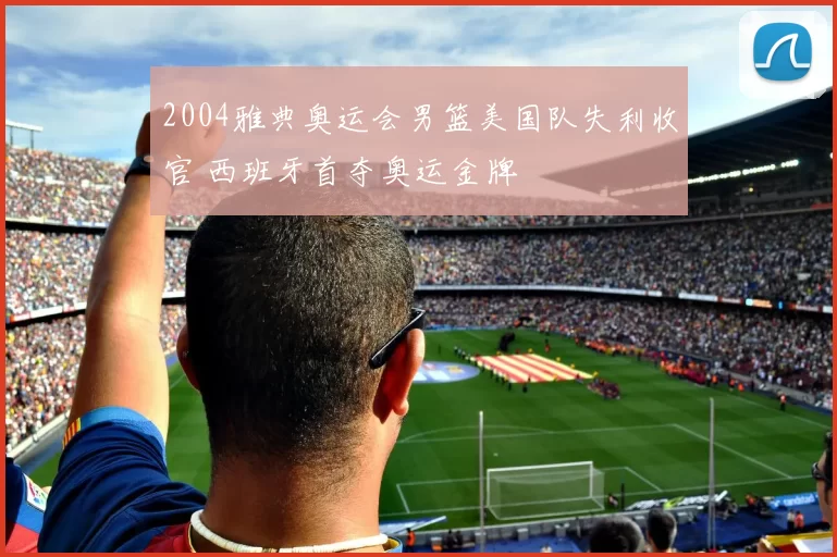 2004雅典奥运会男篮美国队失利收官 西班牙首夺奥运金牌