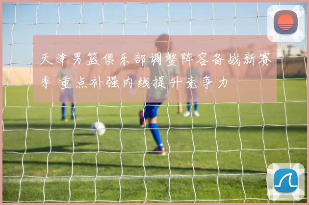 天津男篮俱乐部调整阵容备战新赛季 重点补强内线提升竞争力
